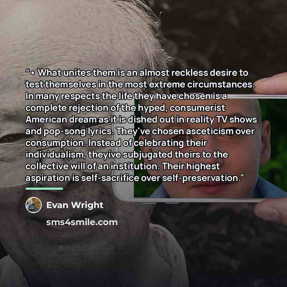 “• What unites them is an almost reckless desire to test themselves in the most extreme circumstances. In many respects the life they have chosen is a complete rejection of the hyped, consumerist American dream as it is dished out in reality TV shows and pop-song lyrics. They've chosen asceticism…” quote by Evan Wright