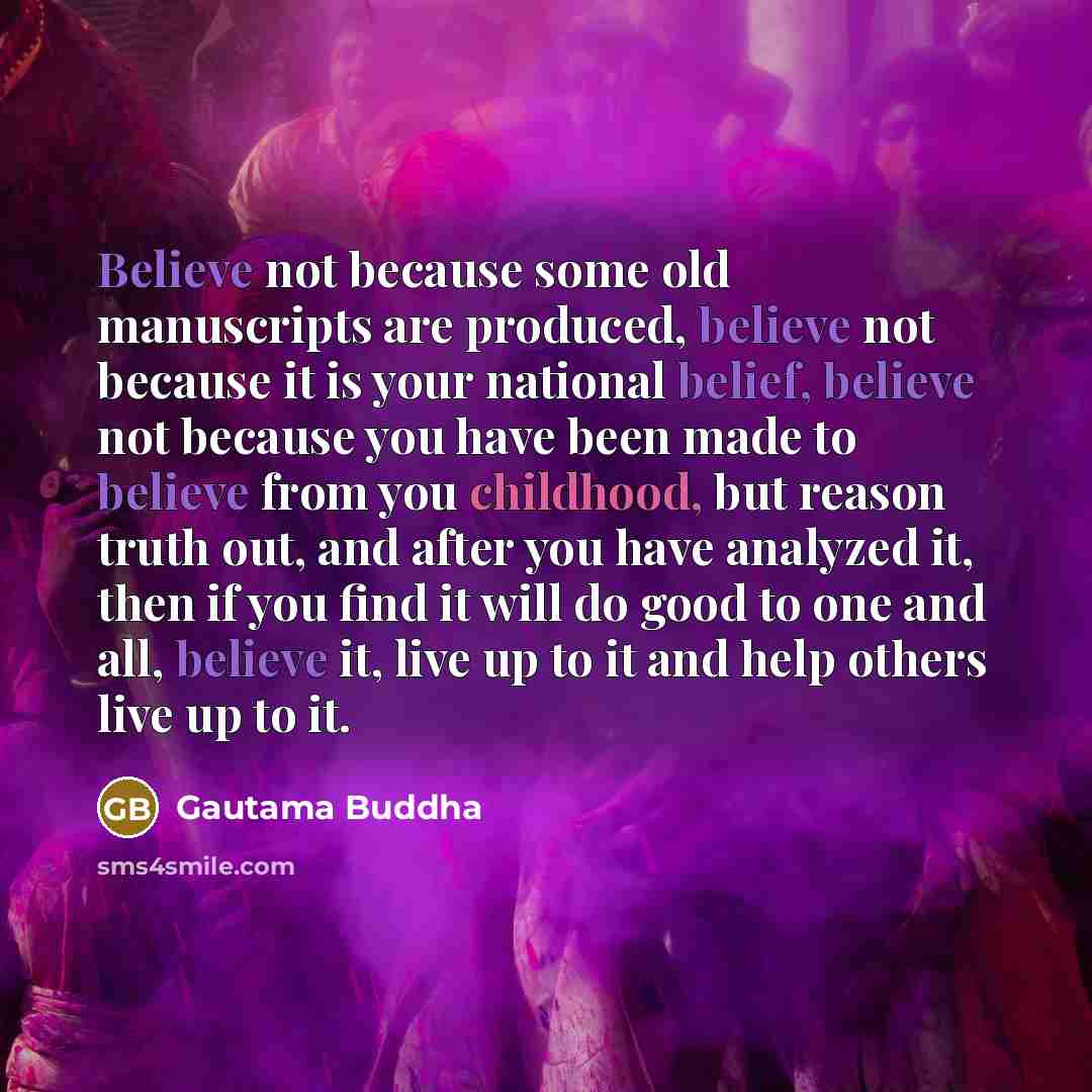 “Believe not because some old manuscripts are produced, believe not because it is your national belief, believe not because you have been made to believe from you childhood, but reason truth out, and after you have analyzed it, then if you find it will do good to one and all, believe it, live up to…” quote by Gautama Buddha