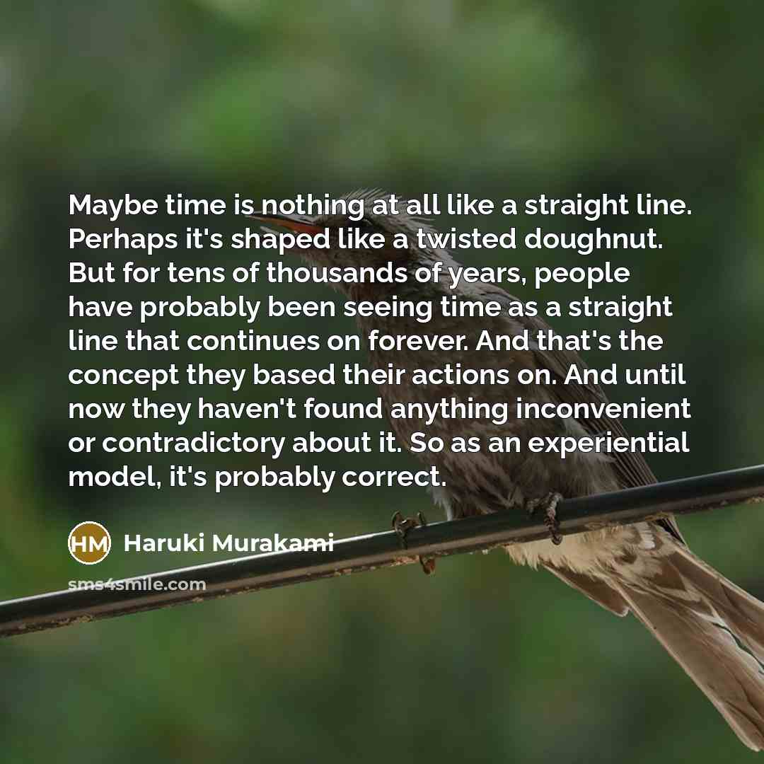 “Maybe time is nothing at all like a straight line. Perhaps it's shaped like a twisted doughnut. But for tens of thousands of years, people have probably been seeing time as a straight line that continues on forever. And that's the concept they based their actions on. And until now they haven't…” quote by Haruki Murakami
