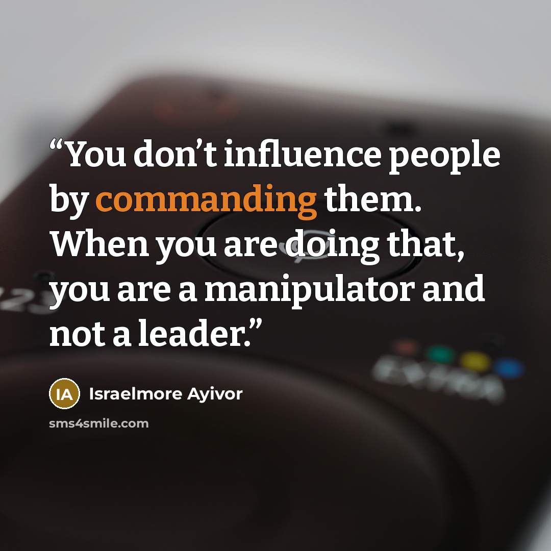 “You don’t influence people by commanding them. When you are doing that, you are a manipulator and not a leader.” quote by Israelmore Ayivor