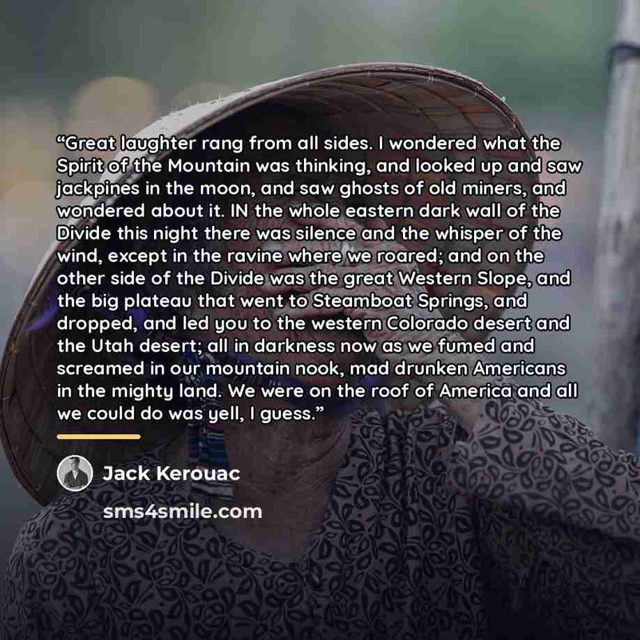 “Great laughter rang from all sides. I wondered what the Spirit of the Mountain was thinking, and looked up and saw jackpines in the moon, and saw ghosts of old miners, and wondered about it. IN the whole eastern dark wall of the Divide this night there was silence and the whisper of the wind…” quote by Jack Kerouac