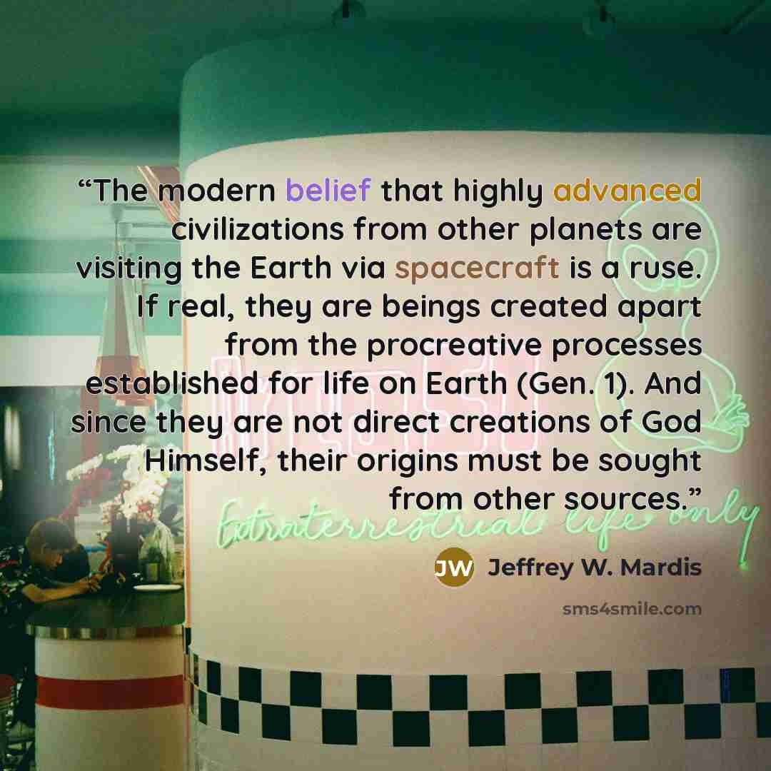 “The modern belief that highly advanced civilizations from other planets are visiting the Earth via spacecraft is a ruse. If real, they are beings created apart from the procreative processes established for life on Earth (Gen. 1). And since they are not direct creations of God Himself, their…” quote by Jeffrey W. Mardis