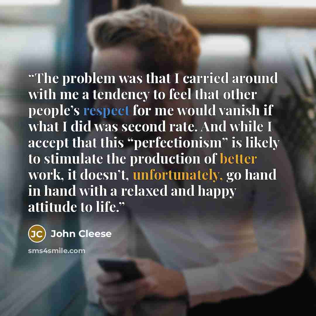 “The problem was that I carried around with me a tendency to feel that other people’s respect for me would vanish if what I did was second rate. And while I accept that this “perfectionism” is likely to stimulate the production of better work, it doesn’t, unfortunately, go hand in hand with a…” quote by John Cleese