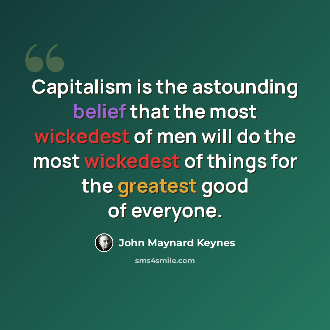 “Capitalism is the astounding belief that the most wickedest of men will do the most wickedest of things for the greatest good of everyone.” quote by John Maynard Keynes