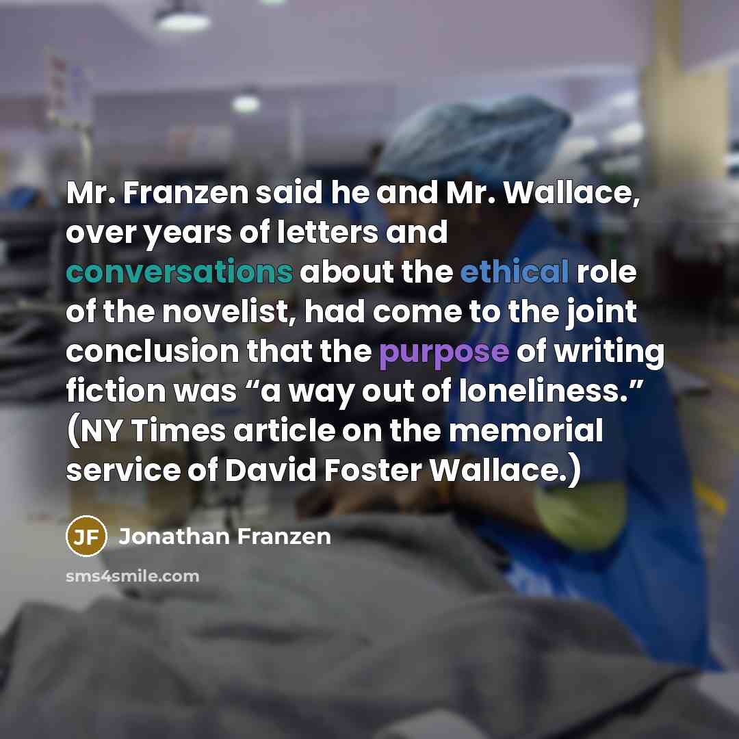 “Mr. Franzen said he and Mr. Wallace, over years of letters and conversations about the ethical role of the novelist, had come to the joint conclusion that the purpose of writing fiction was “a way out of loneliness.” (NY Times article on the memorial service of David Foster Wallace.)” quote by Jonathan Franzen