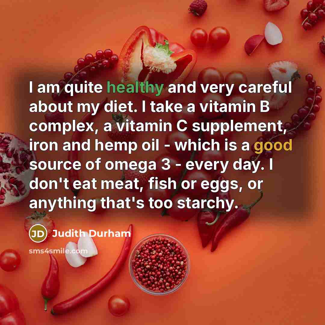 “I am quite healthy and very careful about my diet. I take a vitamin B complex, a vitamin C supplement, iron and hemp oil - which is a good source of omega 3 - every day. I don't eat meat, fish or eggs, or anything that's too starchy.” quote by Judith Durham