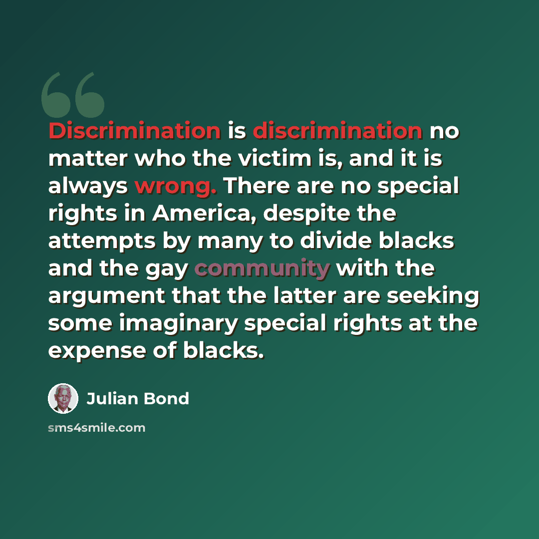 “Discrimination is discrimination no matter who the victim is, and it is always wrong. There are no special rights in America, despite the attempts by many to divide blacks and the gay community with the argument that the latter are seeking some imaginary special rights at the expense of blacks.” quote by Julian Bond