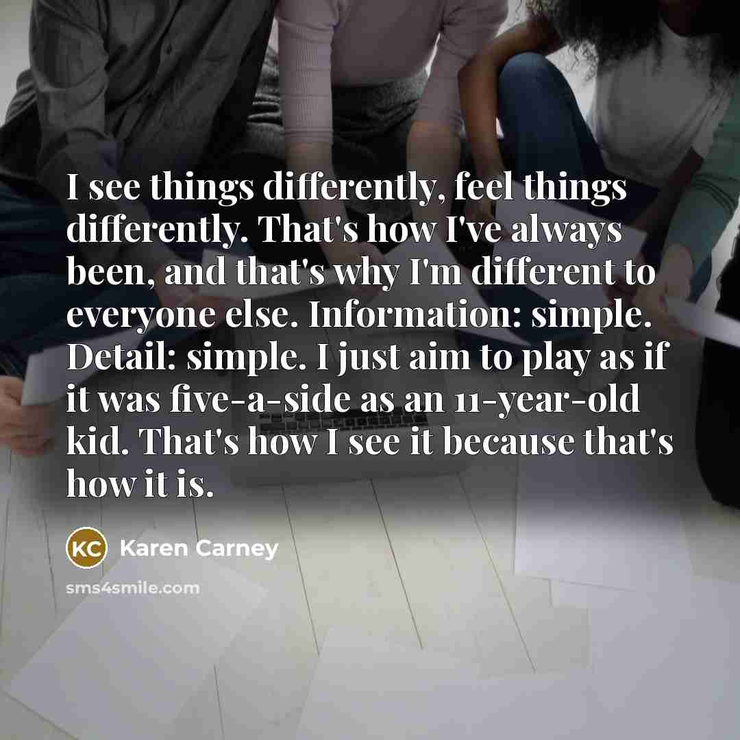 “I see things differently, feel things differently. That's how I've always been, and that's why I'm different to everyone else. Information: simple. Detail: simple. I just aim to play as if it was five-a-side as an 11-year-old kid. That's how I see it because that's how it is.” quote by Karen Carney