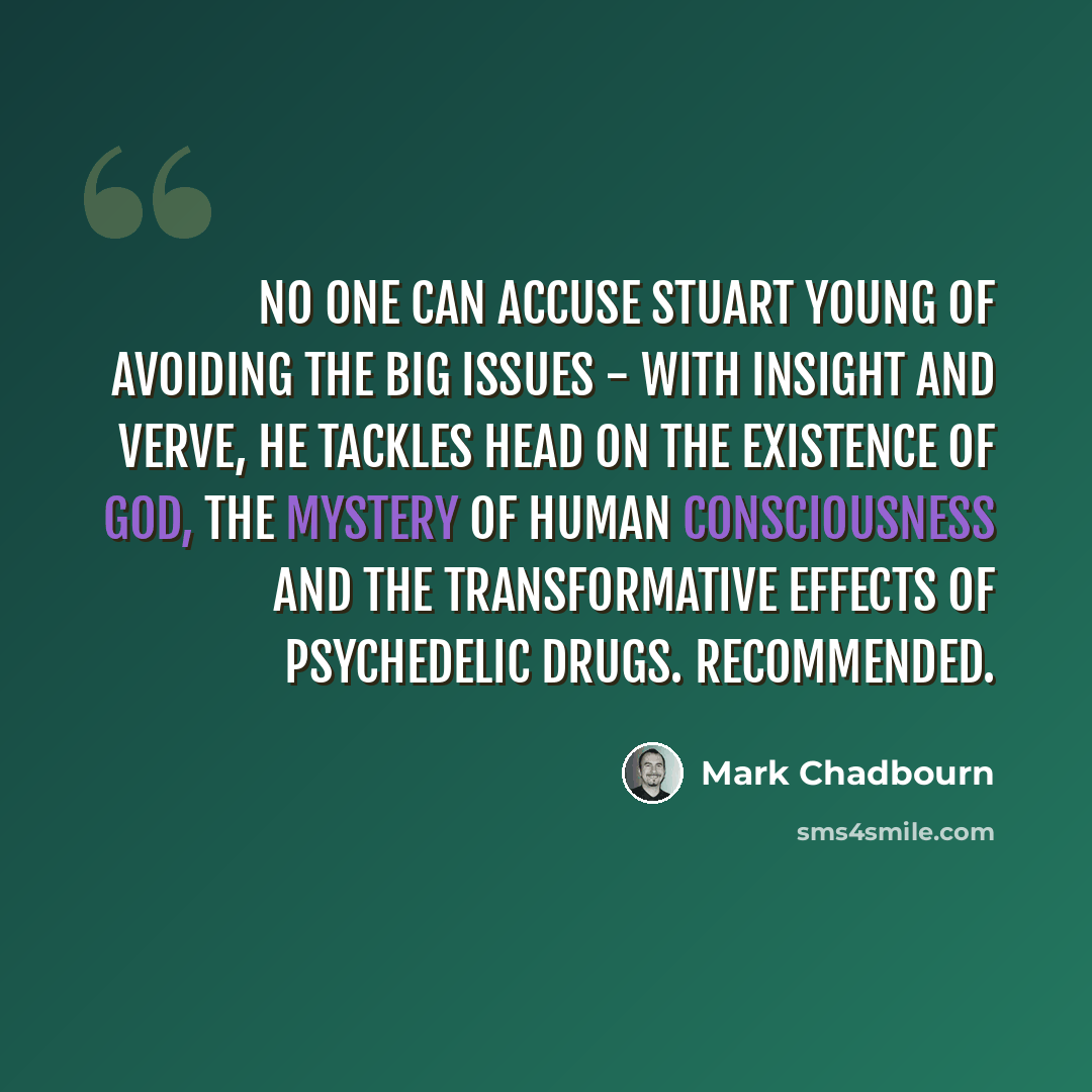 “No one can accuse Stuart Young of avoiding the big issues - with insight and verve, he tackles head on the existence of God, the mystery of human consciousness and the transformative effects of psychedelic drugs. Recommended.” quote by Mark Chadbourn