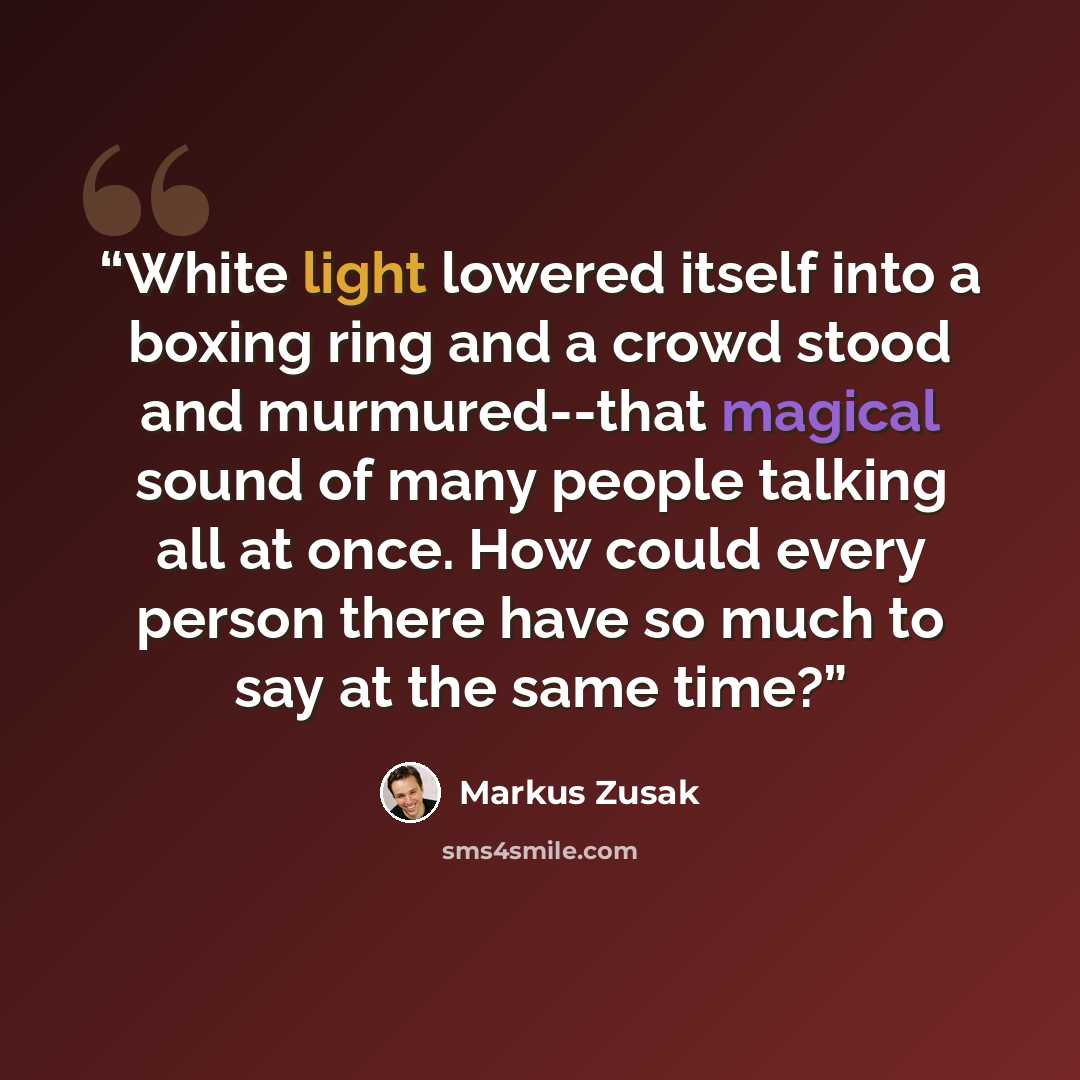 “White light lowered itself into a boxing ring and a crowd stood and murmured--that magical sound of many people talking all at once. How could every person there have so much to say at the same time?” quote by Markus Zusak