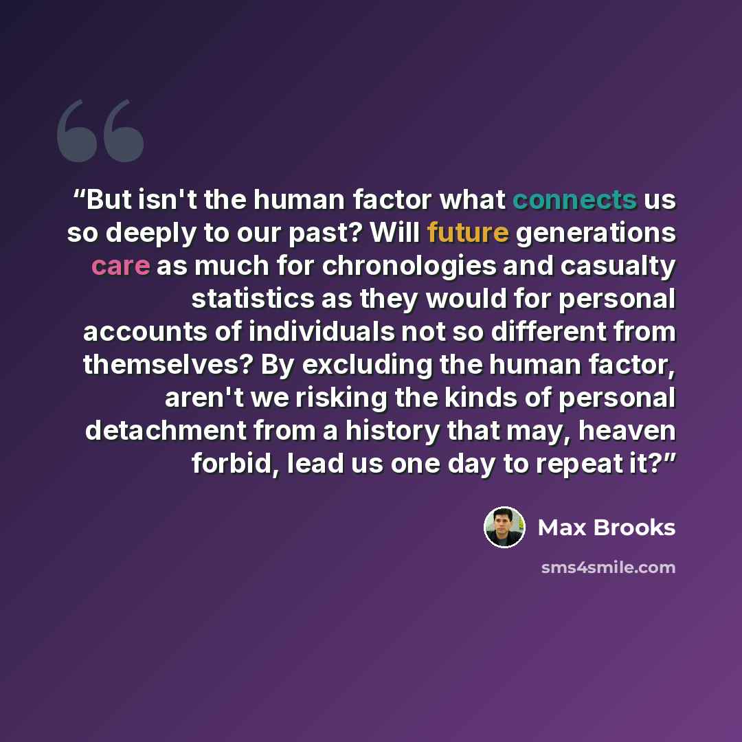 “But isn't the human factor what connects us so deeply to our past? Will future generations care as much for chronologies and casualty statistics as they would for personal accounts of individuals not so different from themselves? By excluding the human factor, aren't we risking the kinds of…” quote by Max Brooks