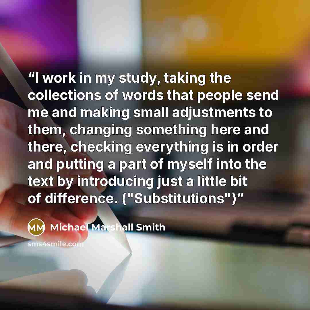 “I work in my study, taking the collections of words that people send me and making small adjustments to them, changing something here and there, checking everything is in order and putting a part of myself into the text by introducing just a little bit of difference. ("Substitutions")” quote by Michael Marshall Smith