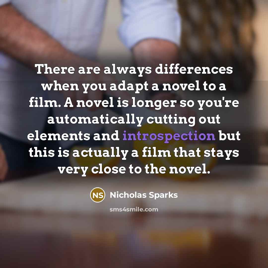 “There are always differences when you adapt a novel to a film. A novel is longer so you're automatically cutting out elements and introspection but this is actually a film that stays very close to the novel.” quote by Nicholas Sparks