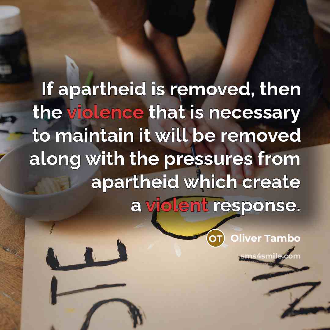 “If apartheid is removed, then the violence that is necessary to maintain it will be removed along with the pressures from apartheid which create a violent response.” quote by Oliver Tambo