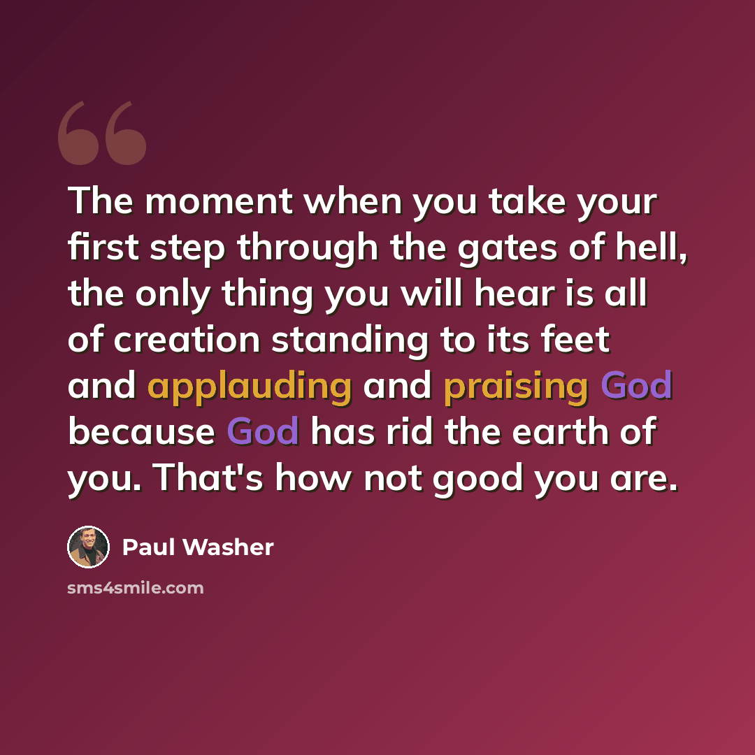 “The moment when you take your first step through the gates of hell, the only thing you will hear is all of creation standing to its feet and applauding and praising God because God has rid the earth of you. That's how not good you are.” quote by Paul Washer