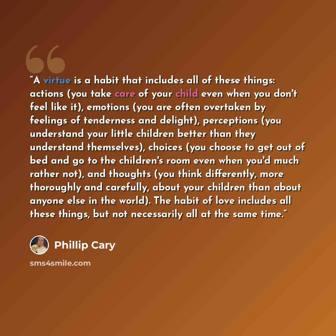 “A virtue is a habit that includes all of these things: actions (you take care of your child even when you don't feel like it), emotions (you are often overtaken by feelings of tenderness and delight), perceptions (you understand your little children better than they understand themselves), choices…” quote by Phillip Cary