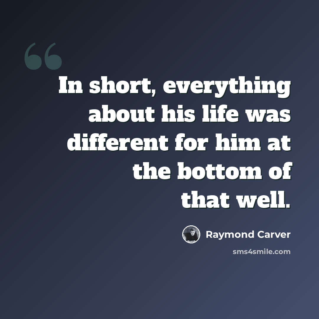 “In short, everything about his life was different for him at the bottom of that well.” quote by Raymond Carver