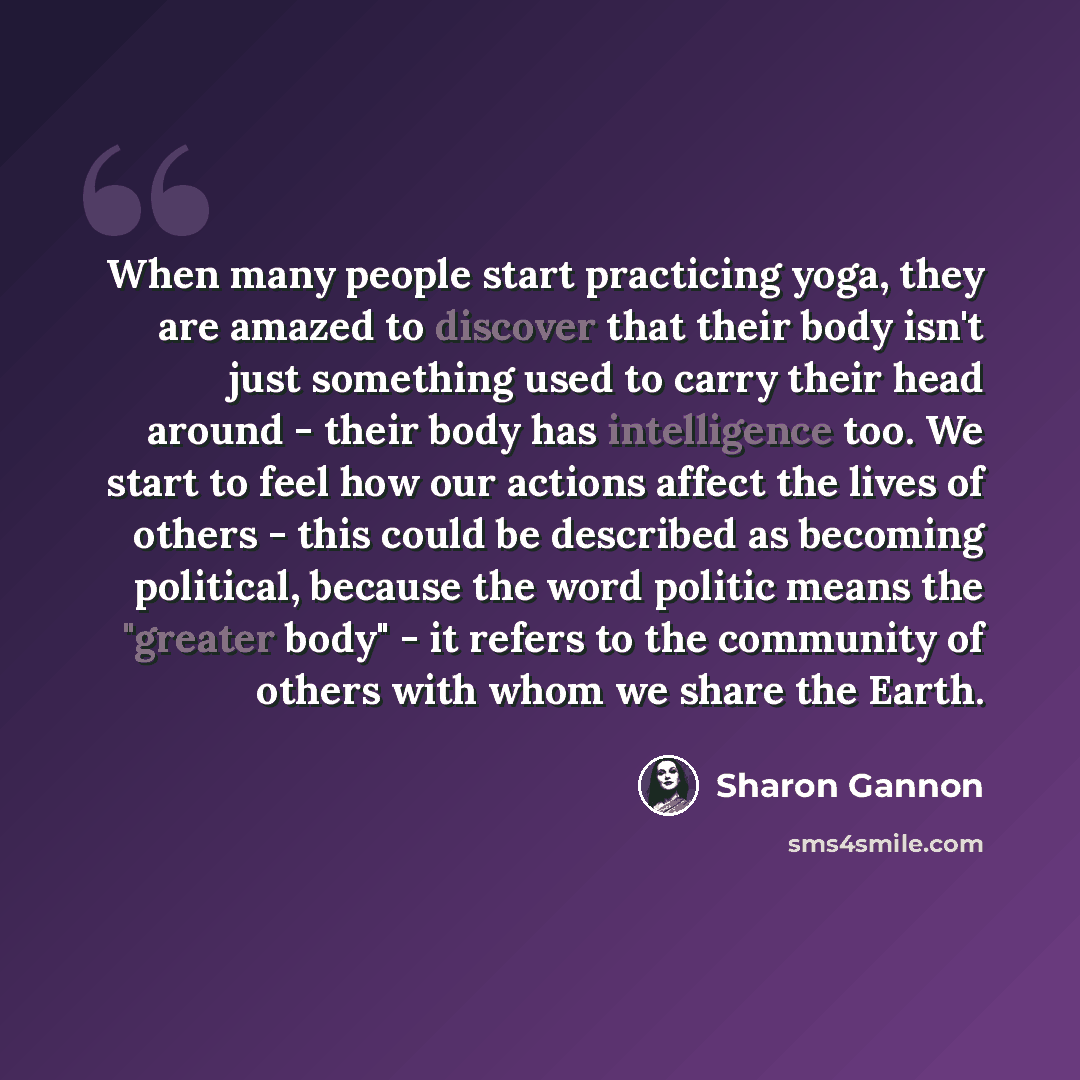 “When many people start practicing yoga, they are amazed to discover that their body isn't just something used to carry their head around - their body has intelligence too. We start to feel how our actions affect the lives of others - this could be described as becoming political, because the word…” quote by Sharon Gannon
