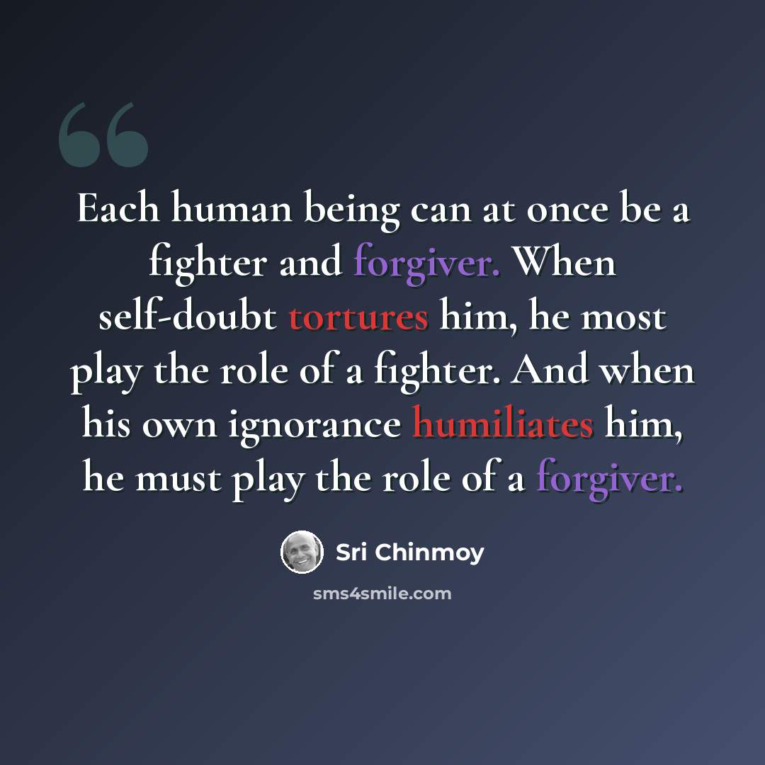 “Each human being can at once be a fighter and forgiver. When self-doubt tortures him, he most play the role of a fighter. And when his own ignorance humiliates him, he must play the role of a forgiver.” quote by Sri Chinmoy