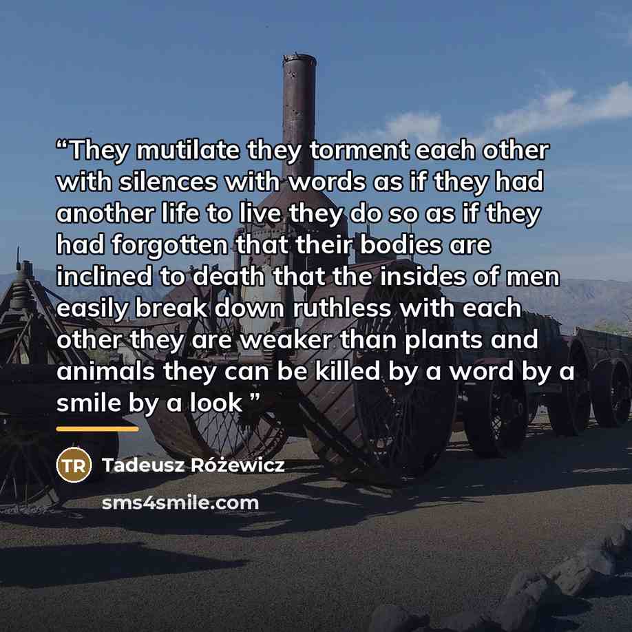 “They mutilate they torment each other with silences with words as if they had another life to live they do so as if they had forgotten that their bodies are inclined to death that the insides of men easily break down ruthless with each other they are weaker than plants and animals they can be…” quote by Tadeusz Rózewicz