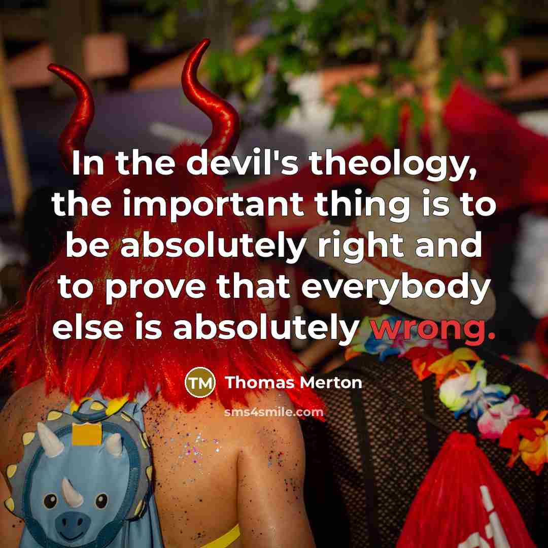 “In the devil's theology, the important thing is to be absolutely right and to prove that everybody else is absolutely wrong.” quote by Thomas Merton