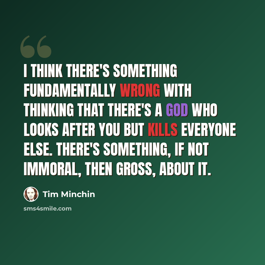 “I think there's something fundamentally wrong with thinking that there's a God who looks after you but kills everyone else. There's something, if not immoral, then gross, about it.” quote by Tim Minchin