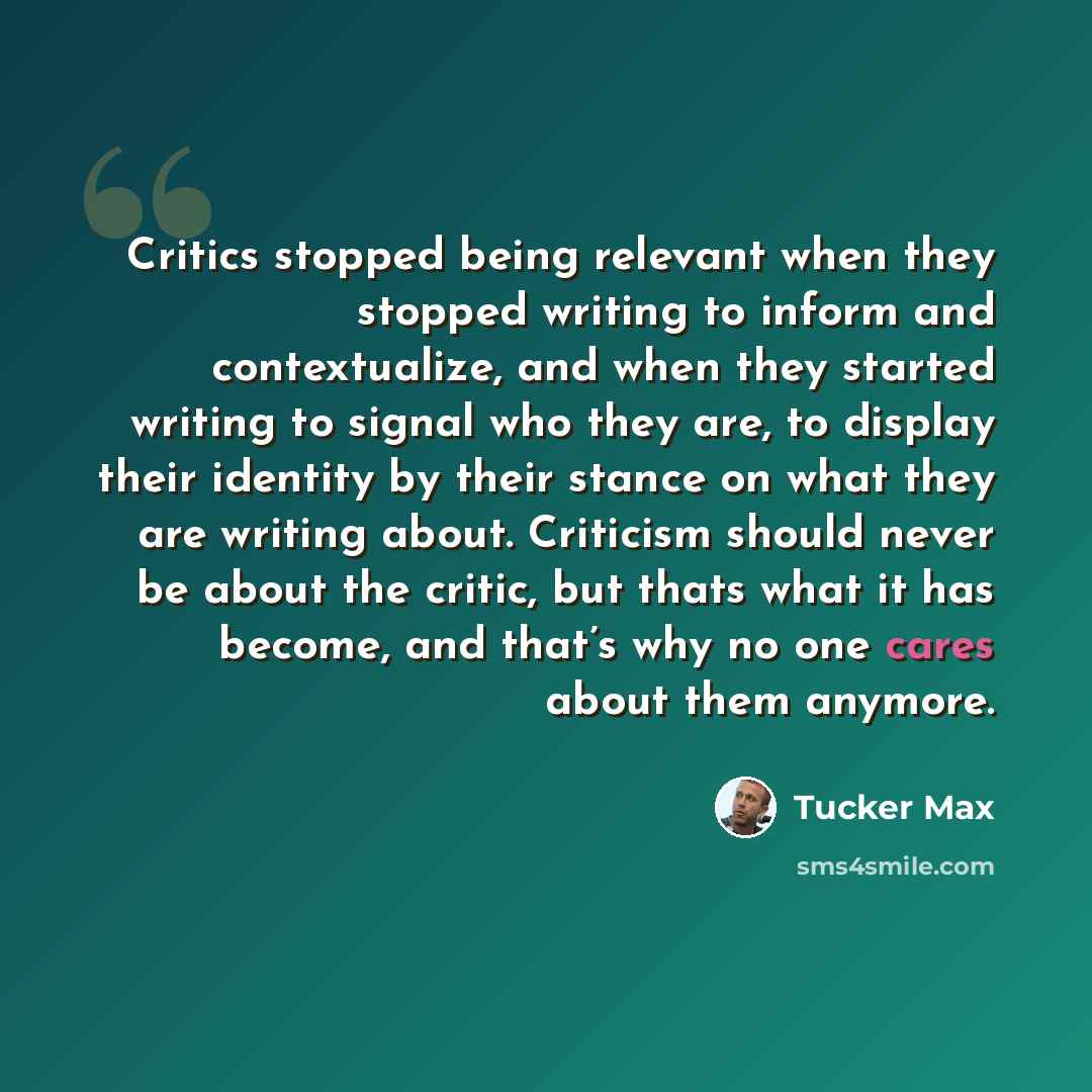 “Critics stopped being relevant when they stopped writing to inform and contextualize, and when they started writing to signal who they are, to display their identity by their stance on what they are writing about. Criticism should never be about the critic, but thats what it has become, and that’s…” quote by Tucker Max
