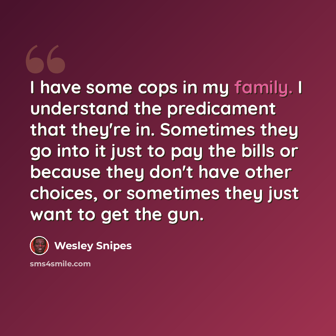 “I have some cops in my family. I understand the predicament that they're in. Sometimes they go into it just to pay the bills or because they don't have other choices, or sometimes they just want to get the gun.” quote by Wesley Snipes