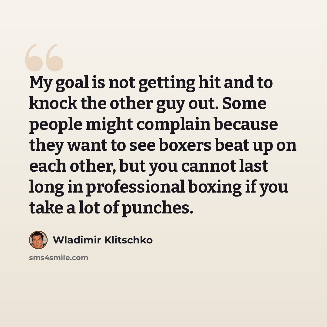 “My goal is not getting hit and to knock the other guy out. Some people might complain because they want to see boxers beat up on each other, but you cannot last long in professional boxing if you take a lot of punches.” quote by Wladimir Klitschko
