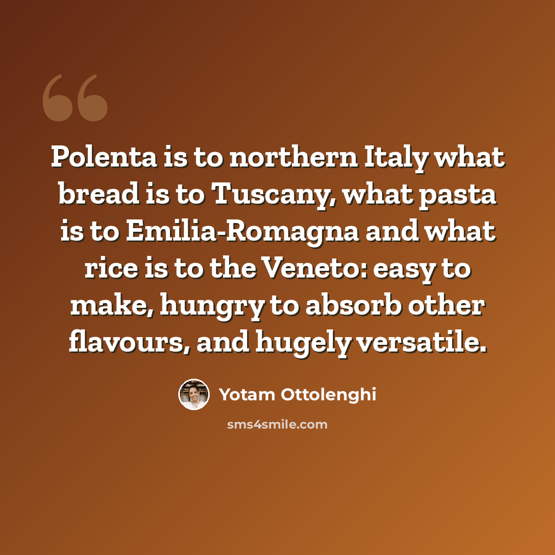 “Polenta is to northern Italy what bread is to Tuscany, what pasta is to Emilia-Romagna and what rice is to the Veneto: easy to make, hungry to absorb other flavours, and hugely versatile.” quote by Yotam Ottolenghi