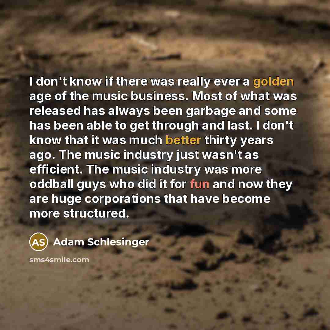 “I don't know if there was really ever a golden age of the music business. Most of what was released has always been garbage and some has been able to get through and last. I don't know that it was much better thirty years ago. The music industry just wasn't as efficient. The music industry was…” quote by Adam Schlesinger
