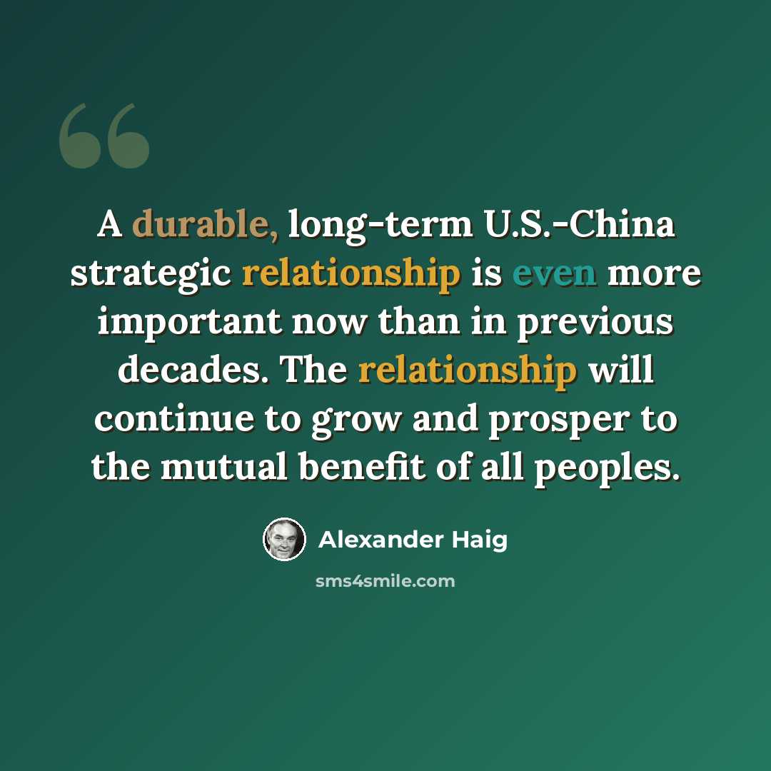 “A durable, long-term U.S.-China strategic relationship is even more important now than in previous decades. The relationship will continue to grow and prosper to the mutual benefit of all peoples.” quote by Alexander Haig