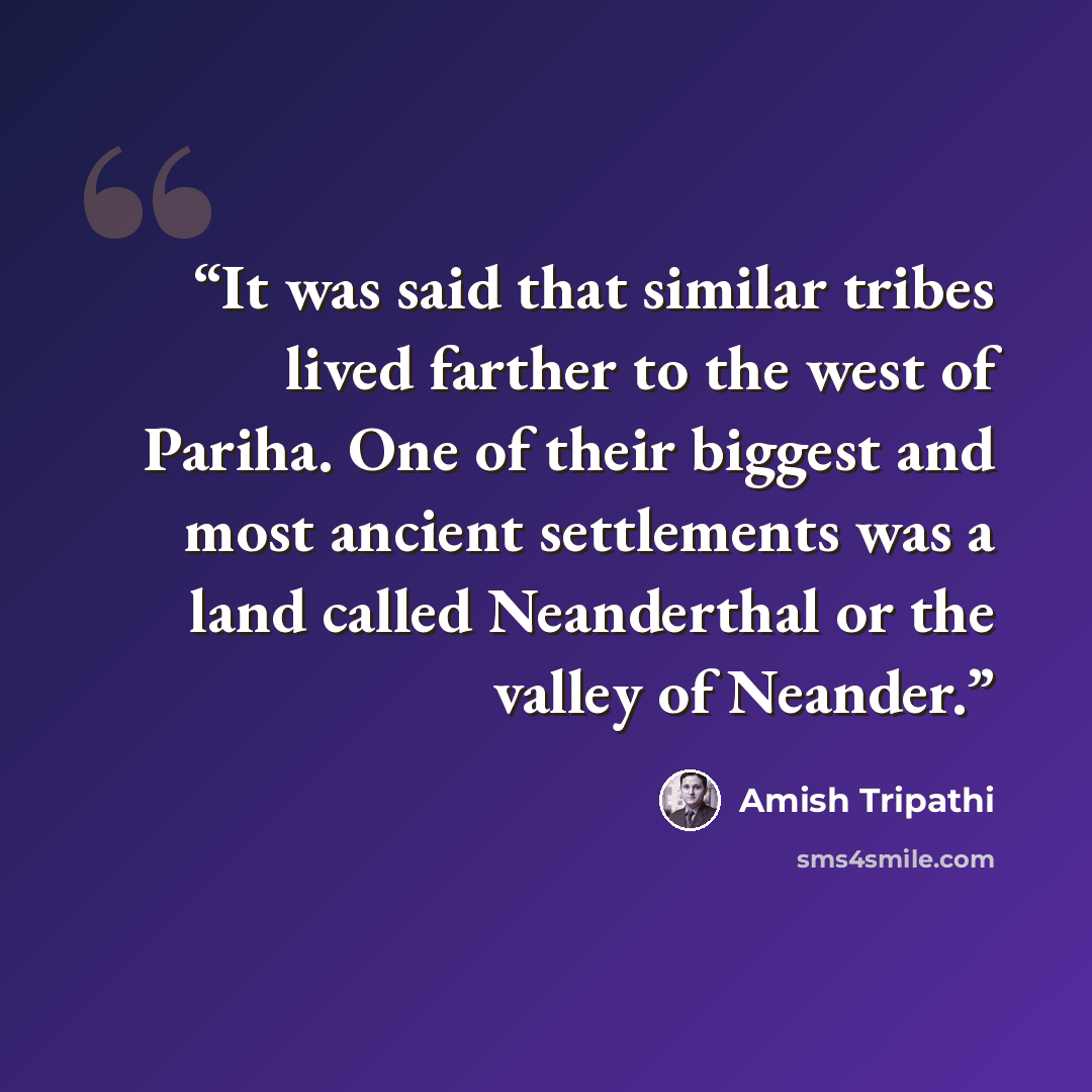 “It was said that similar tribes lived farther to the west of Pariha. One of their biggest and most ancient settlements was a land called Neanderthal or the valley of Neander.” quote by Amish Tripathi