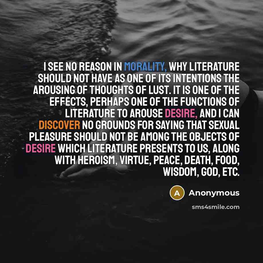 “I see no reason in morality, why literature should not have as one of its intentions the arousing of thoughts of lust. It is one of the effects, perhaps one of the functions of literature to arouse desire, and I can discover no grounds for saying that sexual pleasure should not be among the…” quote by Anonymous