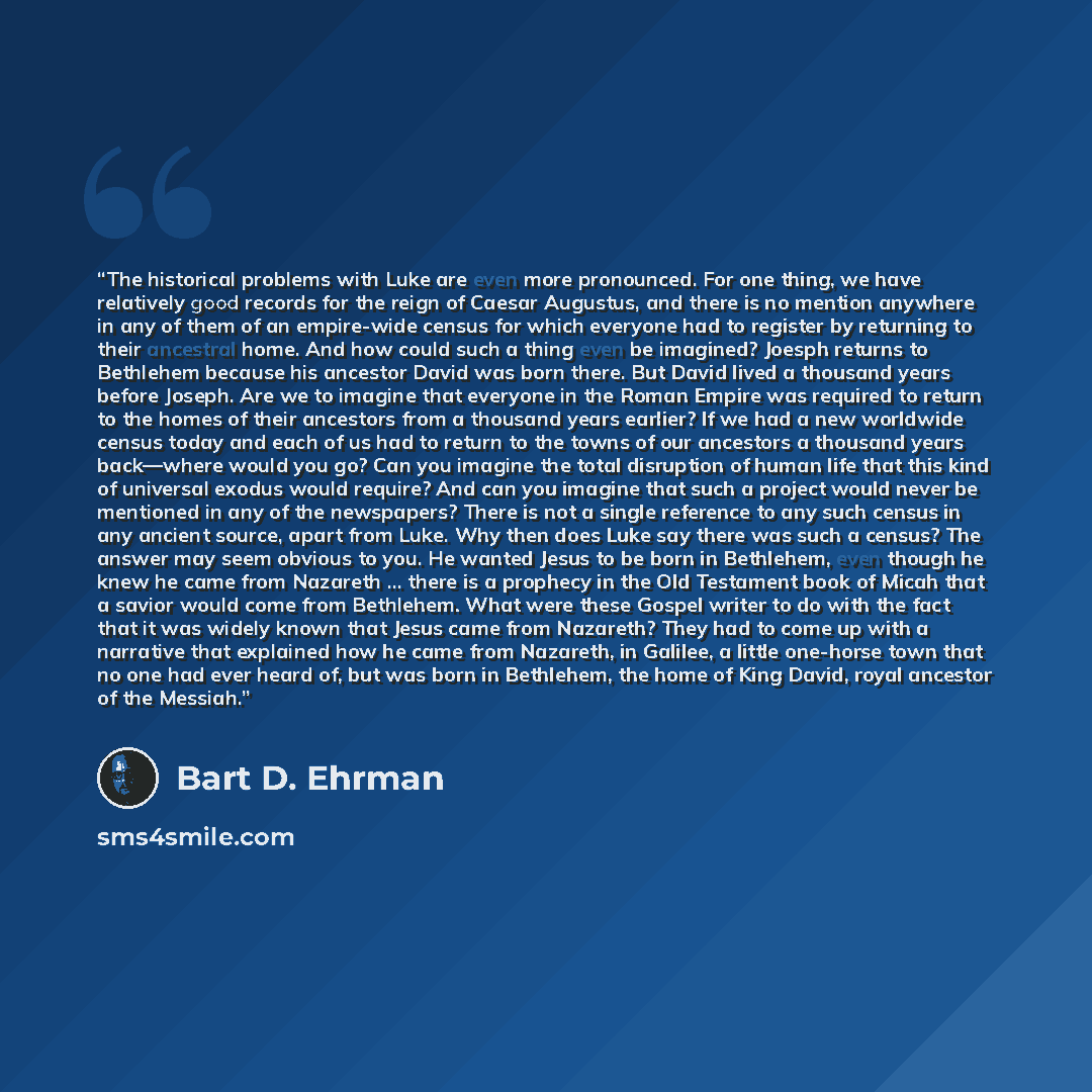 “The historical problems with Luke are even more pronounced. For one thing, we have relatively good records for the reign of Caesar Augustus, and there is no mention anywhere in any of them of an empire-wide census for which everyone had to register by returning to their ancestral home. And how…” quote by Bart D. Ehrman