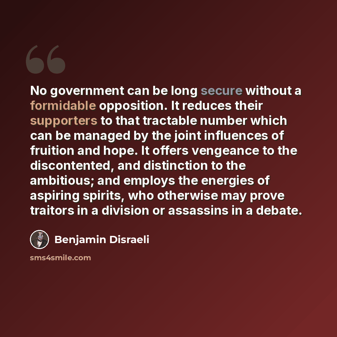 “No government can be long secure without a formidable opposition. It reduces their supporters to that tractable number which can be managed by the joint influences of fruition and hope. It offers vengeance to the discontented, and distinction to the ambitious; and employs the energies of aspiring…” quote by Benjamin Disraeli