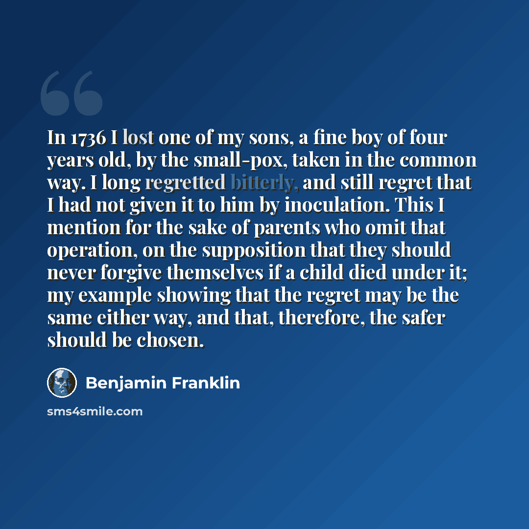 “In 1736 I lost one of my sons, a fine boy of four years old, by the small-pox, taken in the common way. I long regretted bitterly, and still regret that I had not given it to him by inoculation. This I mention for the sake of parents who omit that operation, on the supposition that they should…” quote by Benjamin Franklin