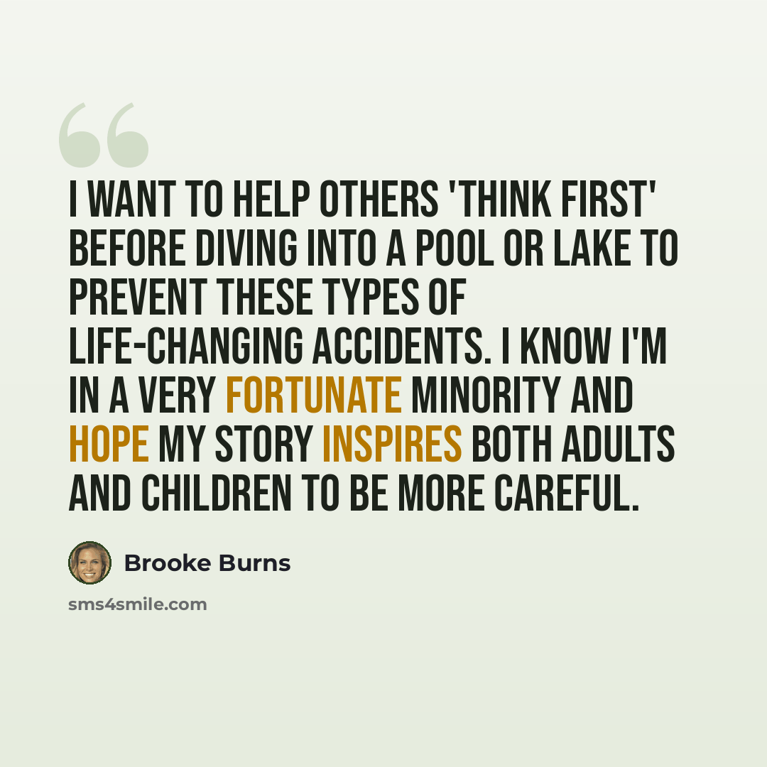 “I want to help others 'think first' before diving into a pool or lake to prevent these types of life-changing accidents. I know I'm in a very fortunate minority and hope my story inspires both adults and children to be more careful.” quote by Brooke Burns