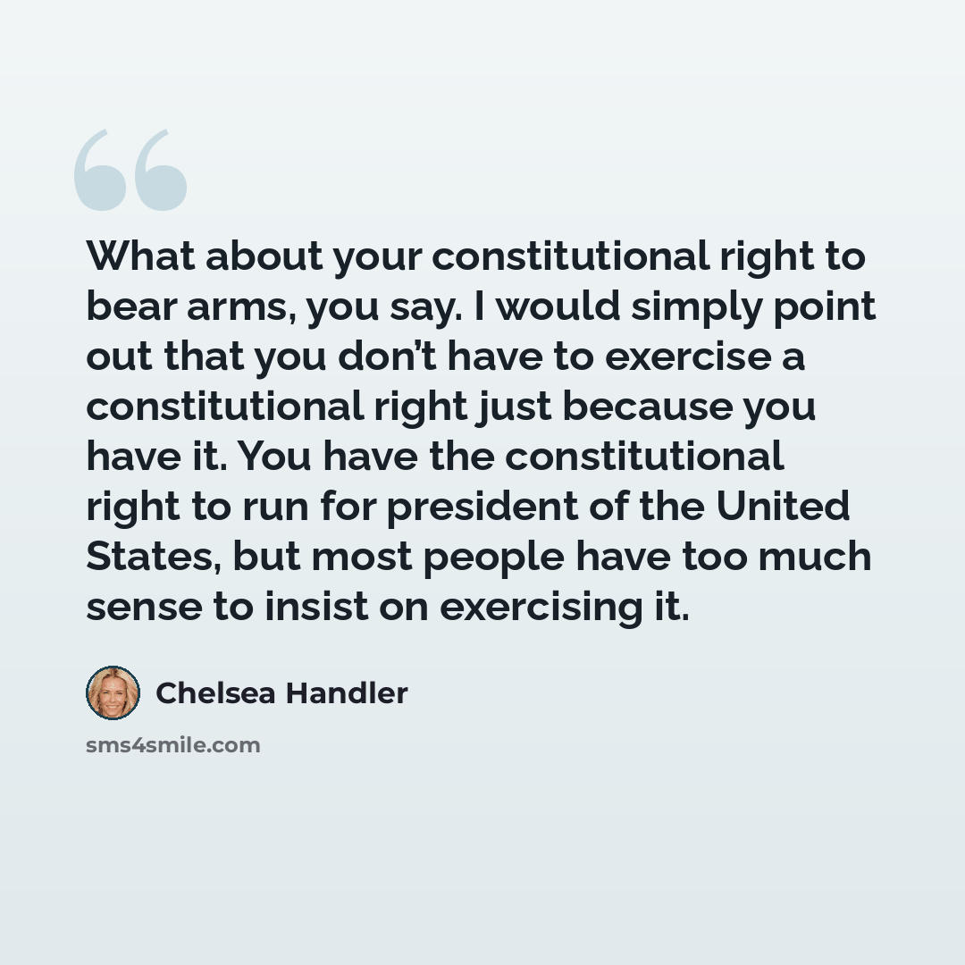 “What about your constitutional right to bear arms, you say. I would simply point out that you don’t have to exercise a constitutional right just because you have it. You have the constitutional right to run for president of the United States, but most people have too much sense to insist on…” quote by Chelsea Handler