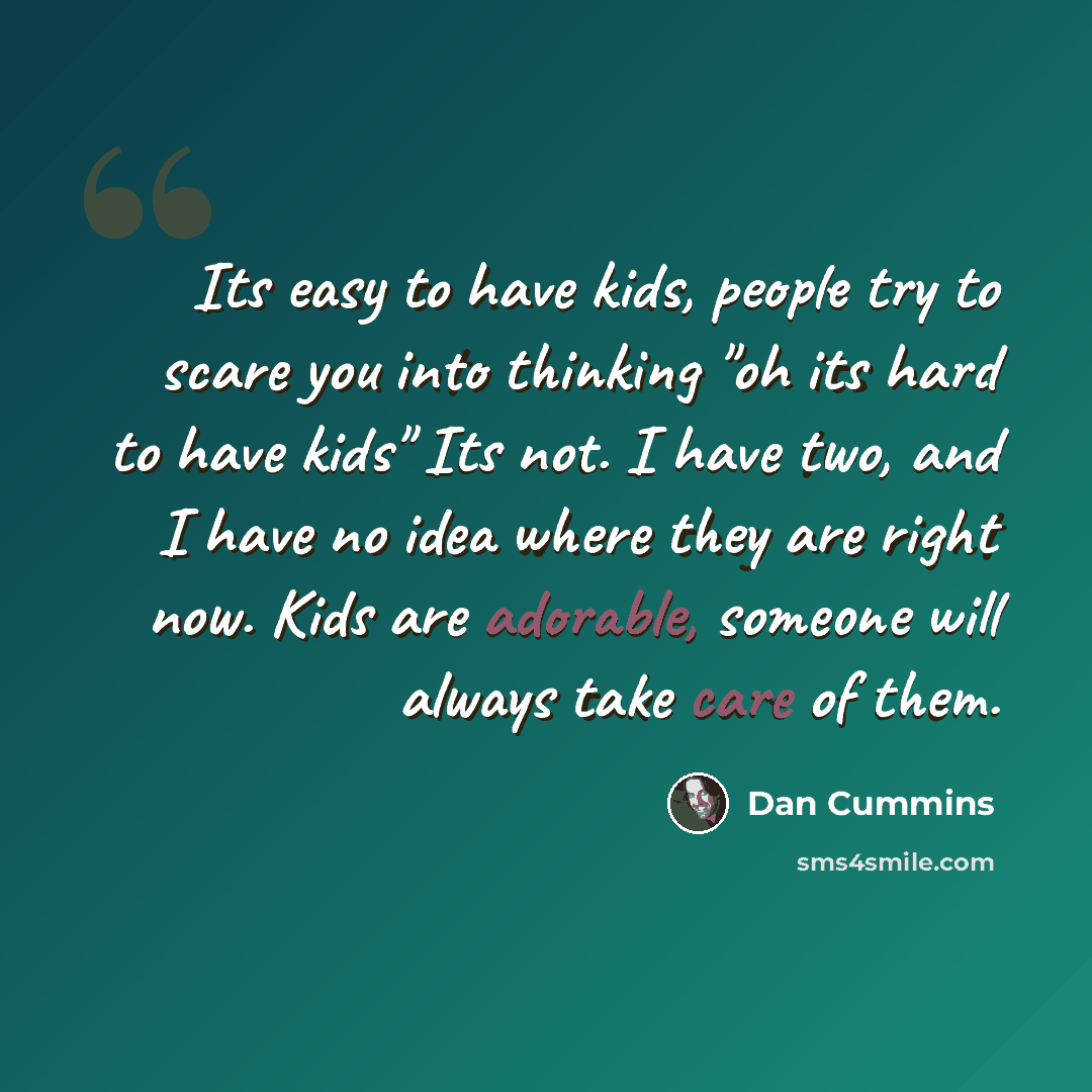 “Its easy to have kids, people try to scare you into thinking "oh its hard to have kids" Its not. I have two, and I have no idea where they are right now. Kids are adorable, someone will always take care of them.” quote by Dan Cummins
