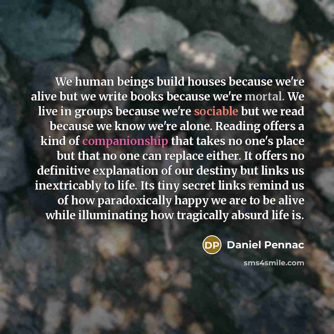 “We human beings build houses because we're alive but we write books because we're mortal. We live in groups because we're sociable but we read because we know we're alone. Reading offers a kind of companionship that takes no one's place but that no one can replace either. It offers no definitive…” quote by Daniel Pennac