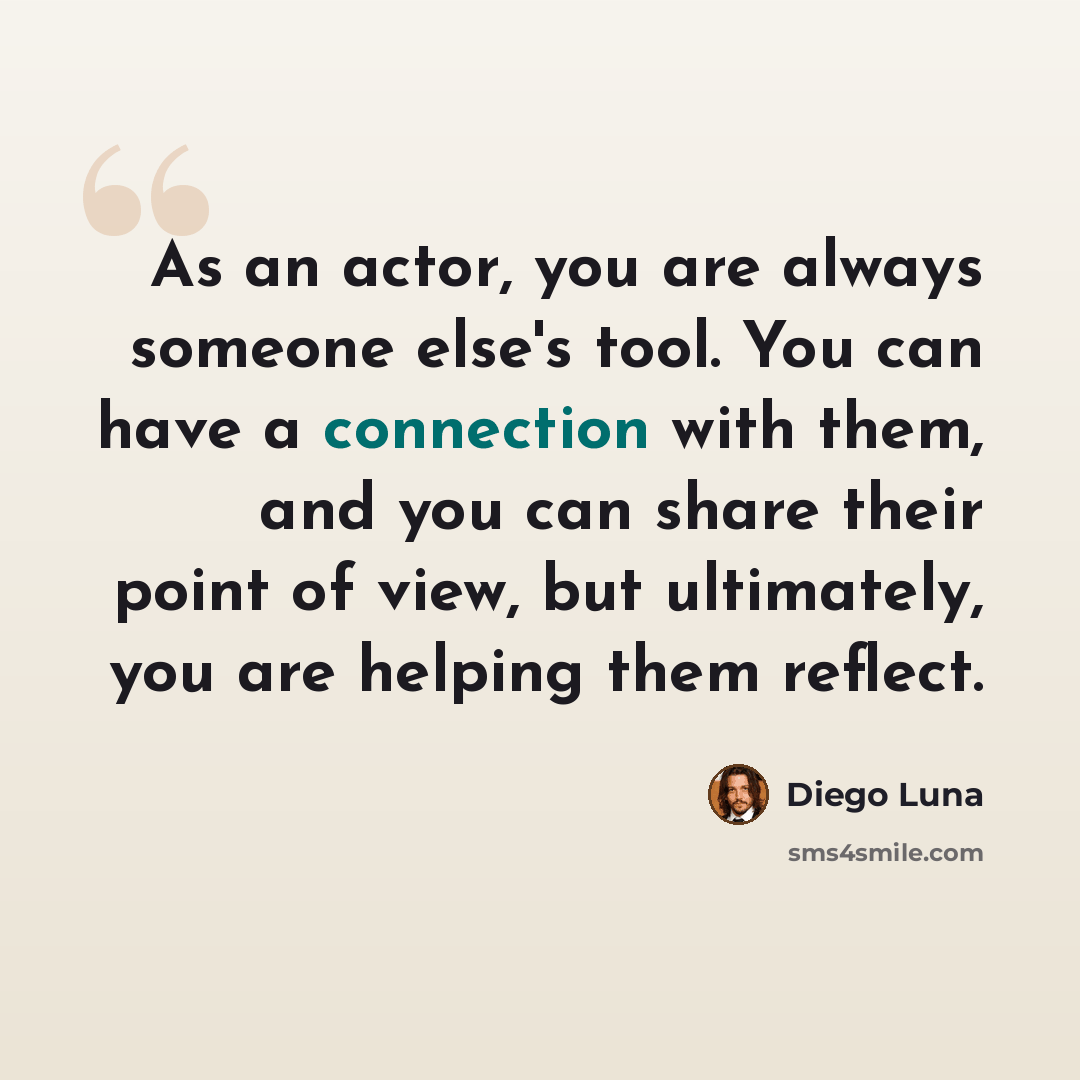 “As an actor, you are always someone else's tool. You can have a connection with them, and you can share their point of view, but ultimately, you are helping them reflect.” quote by Diego Luna