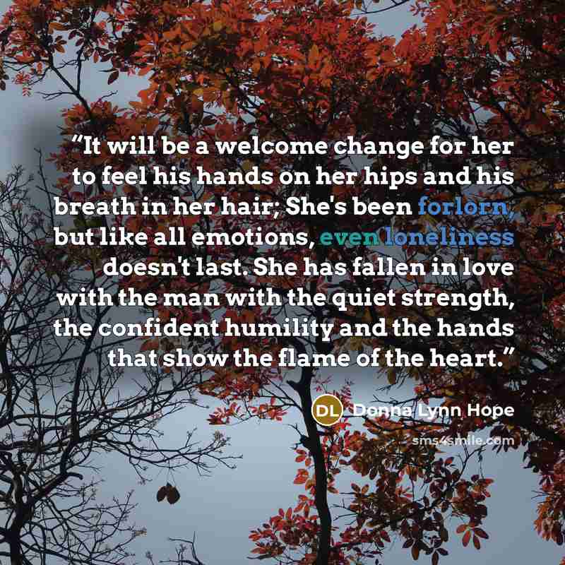 “It will be a welcome change for her to feel his hands on her hips and his breath in her hair; She's been forlorn, but like all emotions, even loneliness doesn't last. She has fallen in love with the man with the quiet strength, the confident humility and the hands that show the flame of the heart.” quote by Donna Lynn Hope