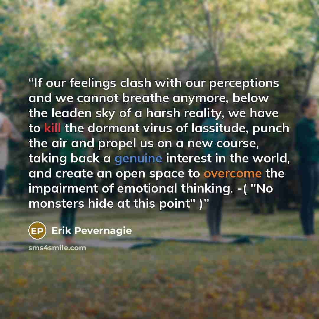 “If our feelings clash with our perceptions and we cannot breathe anymore, below the leaden sky of a harsh reality, we have to kill the dormant virus of lassitude, punch the air and propel us on a new course, taking back a genuine interest in the world, and create an open space to overcome the…” quote by Erik Pevernagie
