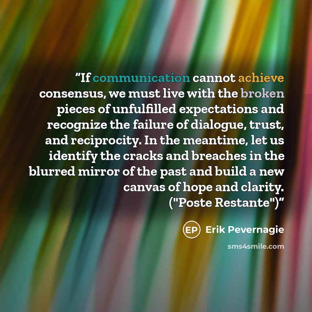 “If communication cannot achieve consensus, we must live with the broken pieces of unfulfilled expectations and recognize the failure of dialogue, trust, and reciprocity. In the meantime, let us identify the cracks and breaches in the blurred mirror of the past and build a new canvas of hope and…” quote by Erik Pevernagie
