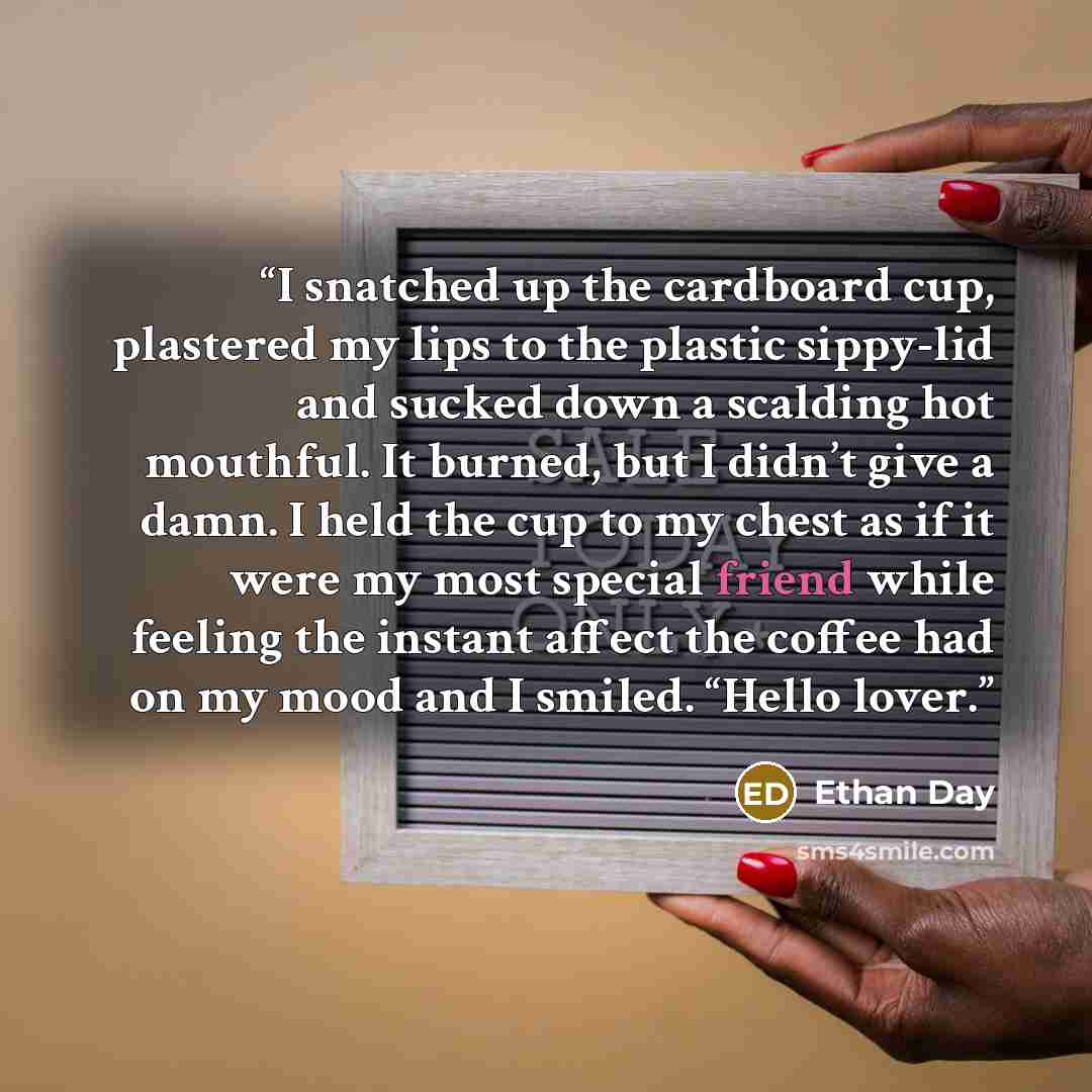 “I snatched up the cardboard cup, plastered my lips to the plastic sippy-lid and sucked down a scalding hot mouthful. It burned, but I didn’t give a damn. I held the cup to my chest as if it were my most special friend while feeling the instant affect the coffee had on my mood and I smiled. “Hello…” quote by Ethan Day