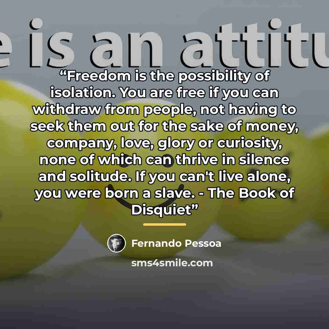 “Freedom is the possibility of isolation. You are free if you can withdraw from people, not having to seek them out for the sake of money, company, love, glory or curiosity, none of which can thrive in silence and solitude. If you can't live alone, you were born a slave. - The Book of Disquiet” quote by Fernando Pessoa