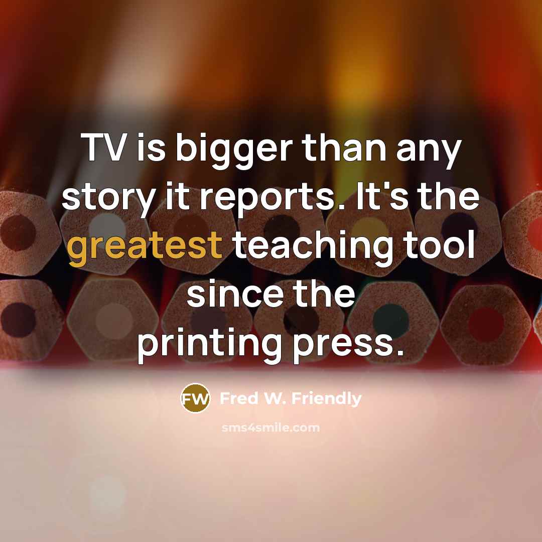 “TV is bigger than any story it reports. It's the greatest teaching tool since the printing press.” quote by Fred W. Friendly