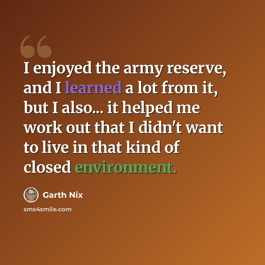 “I enjoyed the army reserve, and I learned a lot from it, but I also... it helped me work out that I didn't want to live in that kind of closed environment.” quote by Garth Nix