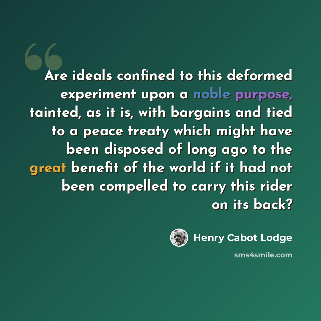 “Are ideals confined to this deformed experiment upon a noble purpose, tainted, as it is, with bargains and tied to a peace treaty which might have been disposed of long ago to the great benefit of the world if it had not been compelled to carry this rider on its back?” quote by Henry Cabot Lodge